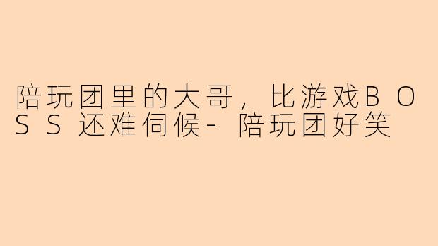 陪玩团里的大哥，比游戏BOSS还难伺候
