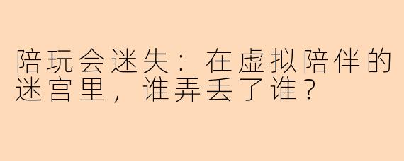 陪玩会迷失:在虚拟陪伴的迷宫里,谁弄丢了谁?