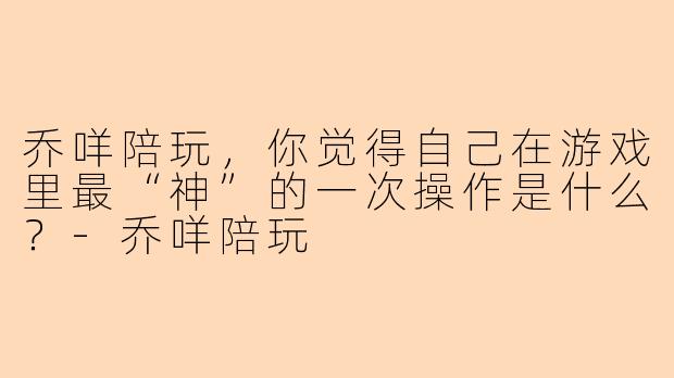 乔咩陪玩，你觉得自己在游戏里最“神”的一次操作是什么？-乔咩陪玩