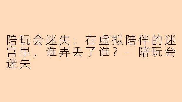 陪玩会迷失:在虚拟陪伴的迷宫里,谁弄丢了谁?-陪玩会迷失