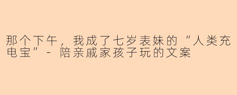 那个下午,我成了七岁表妹的“人类充电宝”-陪亲戚家孩子玩的文案