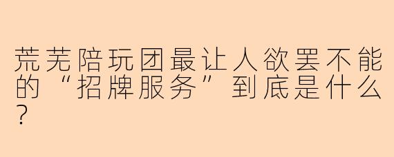 荒芜陪玩团最让人欲罢不能的“招牌服务”到底是什么?