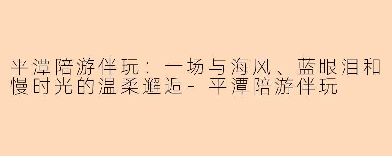平潭陪游伴玩：一场与海风、蓝眼泪和慢时光的温柔邂逅-平潭陪游伴玩