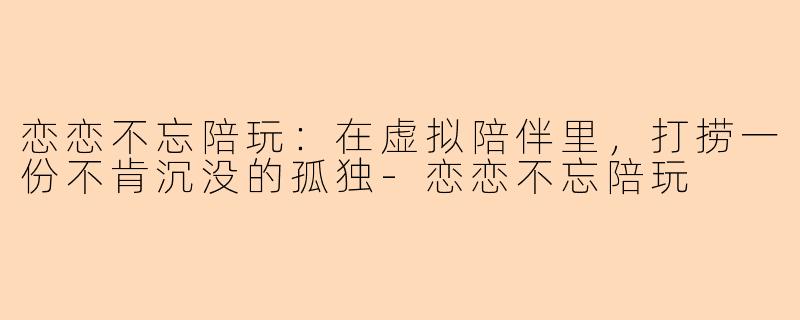 恋恋不忘陪玩:在虚拟陪伴里,打捞一份不肯沉没的孤独-恋恋不忘陪玩