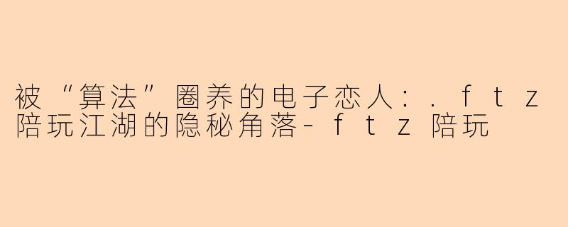 被“算法”圈养的电子恋人:.ftz陪玩江湖的隐秘角落-ftz陪玩