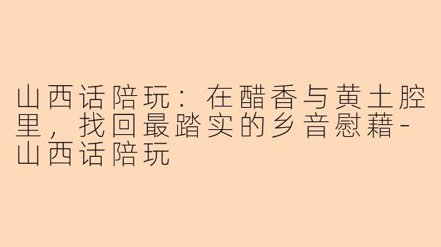 山西话陪玩:在醋香与黄土腔里,找回最踏实的乡音慰藉-山西话陪玩