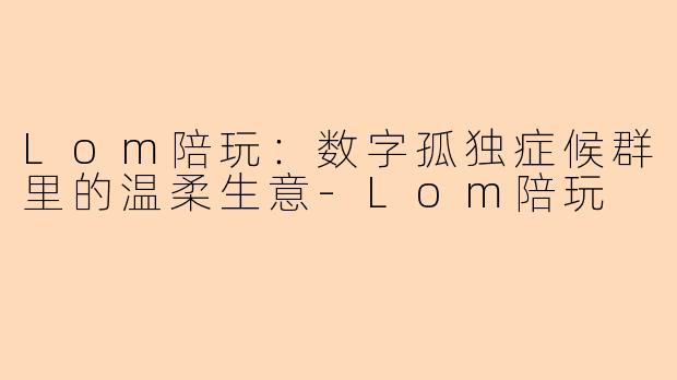 Lom陪玩:数字孤独症候群里的温柔生意-Lom陪玩