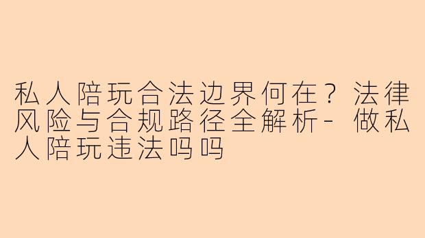 私人陪玩合法边界何在?法律风险与合规路径全解析-做私人陪玩违法吗吗