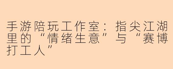 手游陪玩工作室:指尖江湖里的“情绪生意”与“赛博打工人”