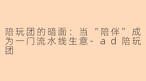 陪玩团的暗面：当“陪伴”成为一门流水线生意-ad陪玩团
