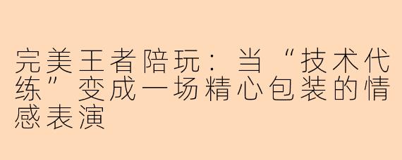 完美王者陪玩:当“技术代练”变成一场精心包装的情感表演