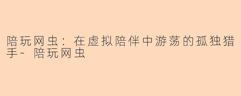 陪玩网虫:在虚拟陪伴中游荡的孤独猎手-陪玩网虫