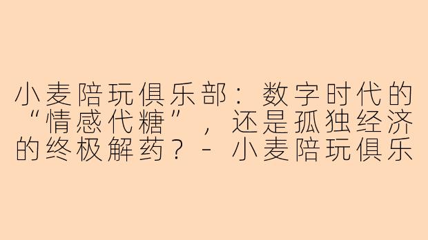小麦陪玩俱乐部：数字时代的“情感代糖”，还是孤独经济的终极解药？-小麦陪玩俱乐部