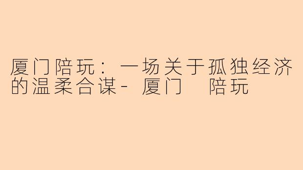 厦门陪玩：一场关于孤独经济的温柔合谋-厦门 陪玩