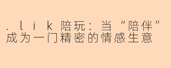 .lik陪玩:当“陪伴”成为一门精密的情感生意