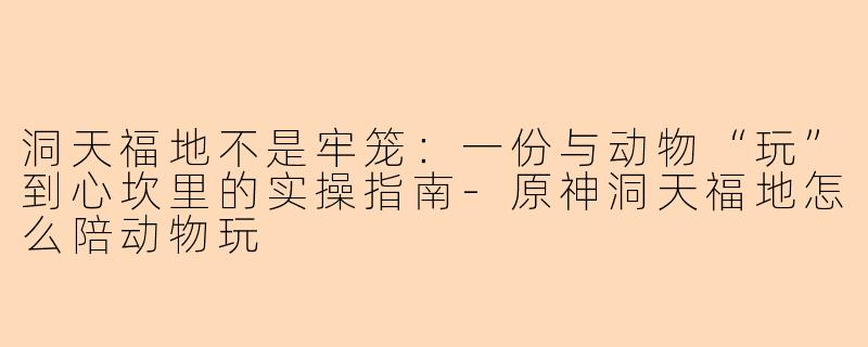 洞天福地不是牢笼:一份与动物“玩”到心坎里的实操指南-原神洞天福地怎么陪动物玩