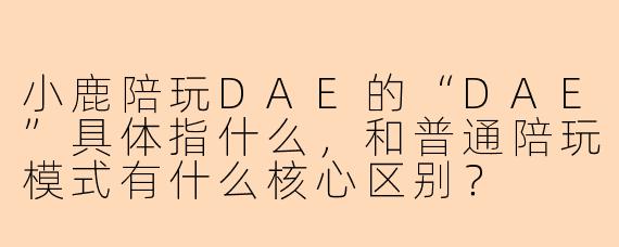 小鹿陪玩DAE的“DAE”具体指什么,和普通陪玩模式有什么核心区别?