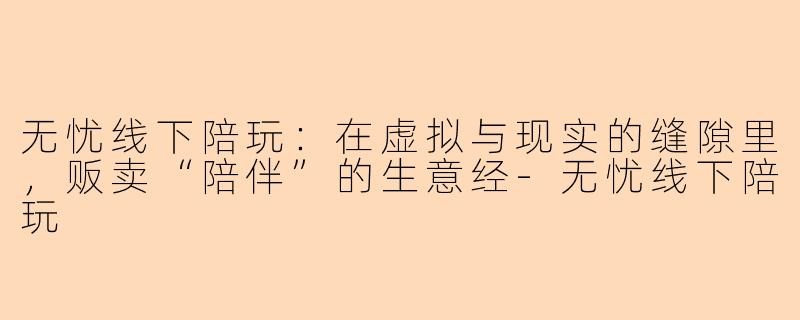 无忧线下陪玩：在虚拟与现实的缝隙里，贩卖“陪伴”的生意经-无忧线下陪玩