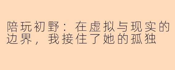 陪玩初野：在虚拟与现实的边界，我接住了她的孤独