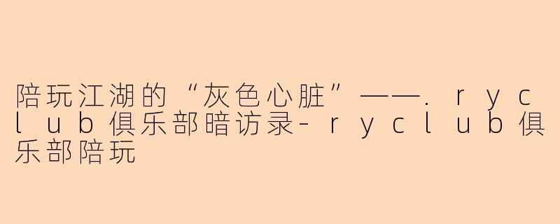 陪玩江湖的“灰色心脏”——.ryclub俱乐部暗访录-ryclub俱乐部陪玩