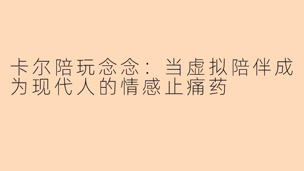 卡尔陪玩念念:当虚拟陪伴成为现代人的情感止痛药