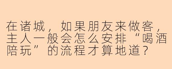 在诸城,如果朋友来做客,主人一般会怎么安排“喝酒陪玩”的流程才算地道?