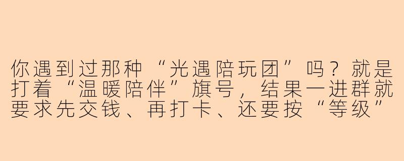 你遇到过那种“光遇陪玩团”吗？就是打着“温暖陪伴”旗号，结果一进群就要求先交钱、再打卡、还要按“等级”排队等大佬带跑图的那种，最后连句“晚安”都要额外收费——你觉得这种“陪玩”到底是陪伴还是变相PUA？-光遇恶心的陪玩团