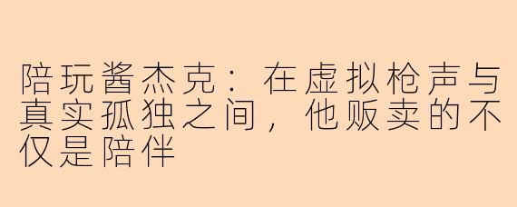 陪玩酱杰克：在虚拟枪声与真实孤独之间，他贩卖的不仅是陪伴