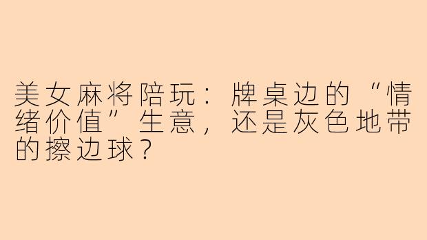 美女麻将陪玩：牌桌边的“情绪价值”生意，还是灰色地带的擦边球？