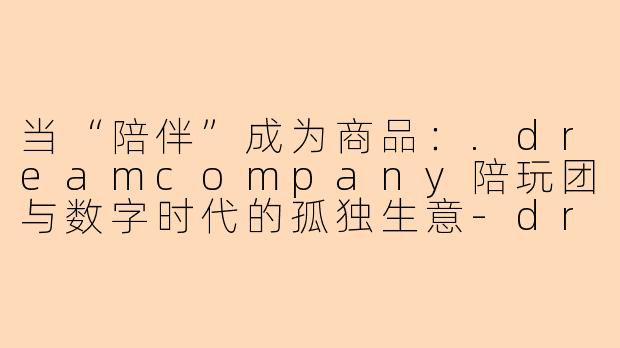 当“陪伴”成为商品:.dreamcompany陪玩团与数字时代的孤独生意-dreamcompany陪玩团