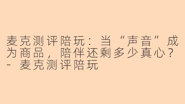 麦克测评陪玩：当“声音”成为商品，陪伴还剩多少真心？-麦克测评陪玩
