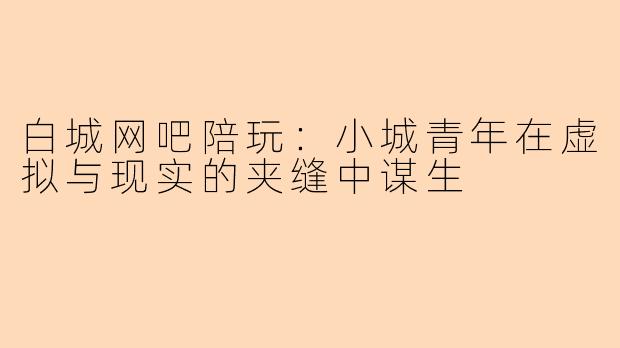 白城网吧陪玩：小城青年在虚拟与现实的夹缝中谋生