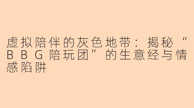 虚拟陪伴的灰色地带：揭秘“BBG陪玩团”的生意经与情感陷阱