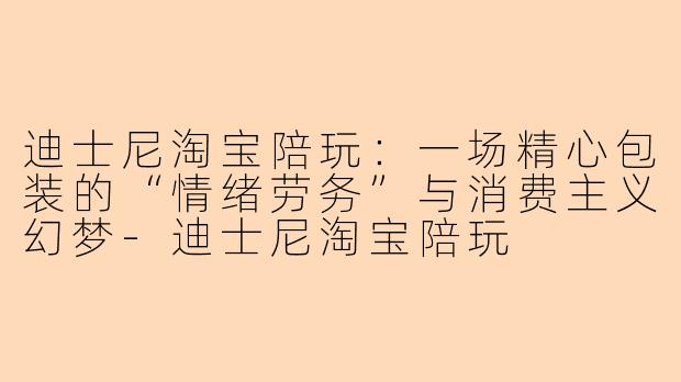 迪士尼淘宝陪玩:一场精心包装的“情绪劳务”与消费主义幻梦-迪士尼淘宝陪玩
