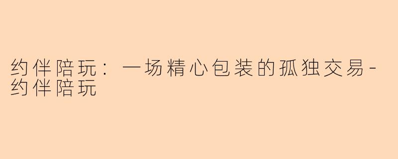 约伴陪玩：一场精心包装的孤独交易-约伴陪玩