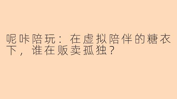 呢咔陪玩:在虚拟陪伴的糖衣下,谁在贩卖孤独?