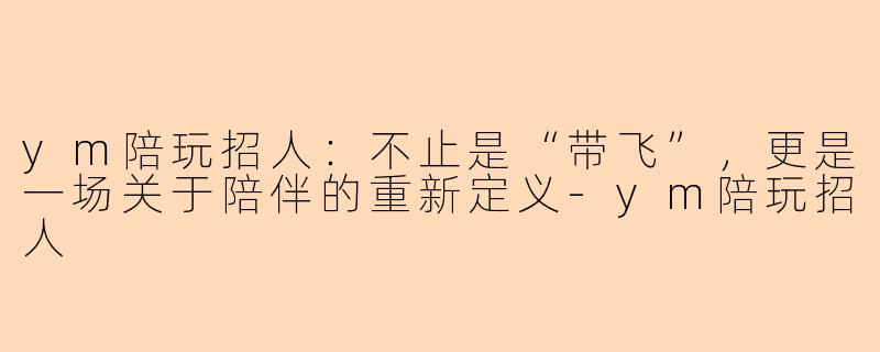 ym陪玩招人:不止是“带飞”,更是一场关于陪伴的重新定义-ym陪玩招人