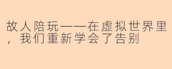 故人陪玩——在虚拟世界里,我们重新学会了告别