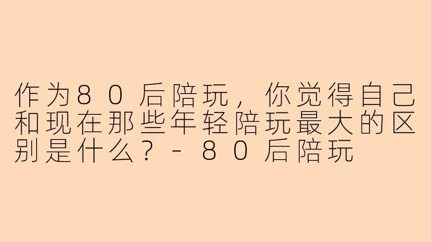 作为80后陪玩,你觉得自己和现在那些年轻陪玩最大的区别是什么?-80后陪玩