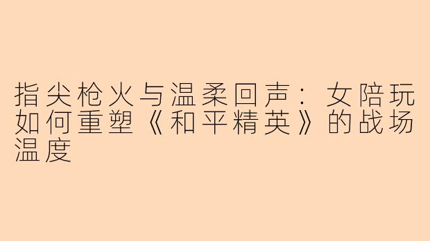 指尖枪火与温柔回声:女陪玩如何重塑《和平精英》的战场温度