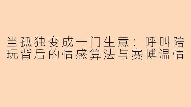 当孤独变成一门生意：呼叫陪玩背后的情感算法与赛博温情