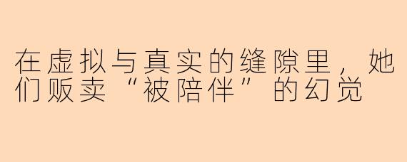 在虚拟与真实的缝隙里,她们贩卖“被陪伴”的幻觉