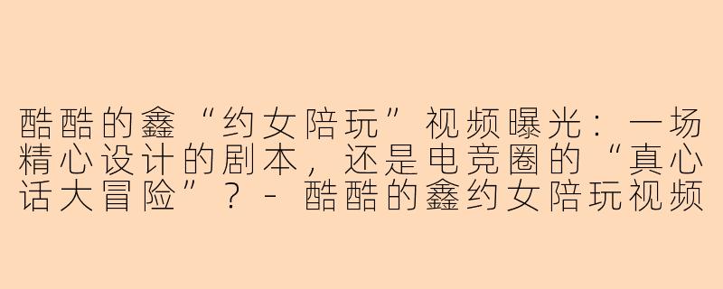 酷酷的鑫“约女陪玩”视频曝光:一场精心设计的剧本,还是电竞圈的“真心话大冒险”?-酷酷的鑫约女陪玩视频