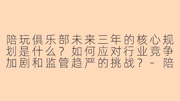 陪玩俱乐部未来三年的核心规划是什么？如何应对行业竞争加剧和监管趋严的挑战？-陪玩俱乐部未来规划范文
