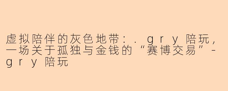 虚拟陪伴的灰色地带：.gry陪玩，一场关于孤独与金钱的“赛博交易”-gry陪玩