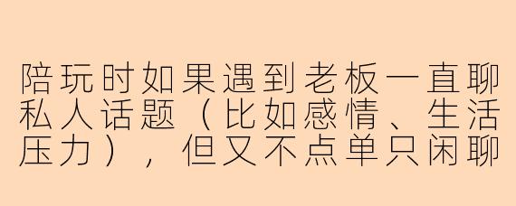 陪玩时如果遇到老板一直聊私人话题(比如感情、生活压力),但又不点单只闲聊,该怎么处理才不算越界又不伤和气?