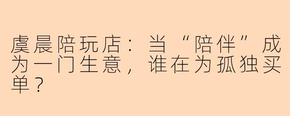虞晨陪玩店：当“陪伴”成为一门生意，谁在为孤独买单？