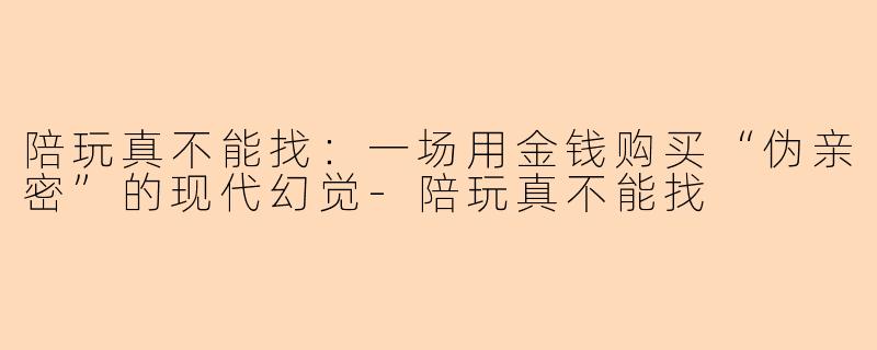 陪玩真不能找:一场用金钱购买“伪亲密”的现代幻觉-陪玩真不能找