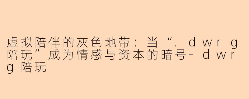 虚拟陪伴的灰色地带:当“.dwrg陪玩”成为情感与资本的暗号-dwrg陪玩