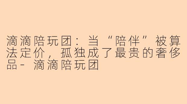 滴滴陪玩团:当“陪伴”被算法定价,孤独成了最贵的奢侈品-滴滴陪玩团